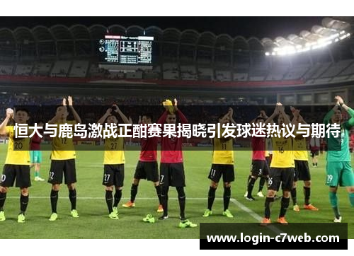 恒大与鹿岛激战正酣赛果揭晓引发球迷热议与期待